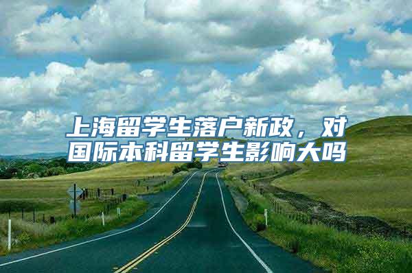 上海留学生落户新政，对国际本科留学生影响大吗