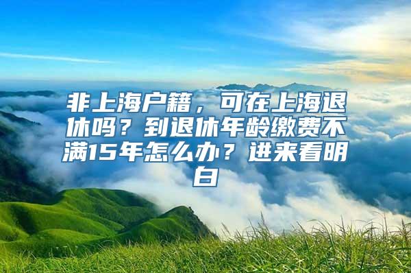 非上海户籍，可在上海退休吗？到退休年龄缴费不满15年怎么办？进来看明白