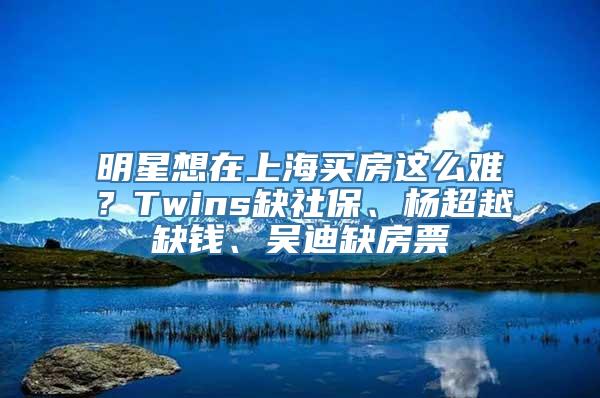 明星想在上海买房这么难？Twins缺社保、杨超越缺钱、吴迪缺房票