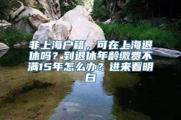 非上海户籍，可在上海退休吗？到退休年龄缴费不满15年怎么办？进来看明白→