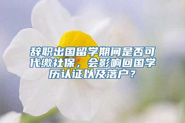 辞职出国留学期间是否可代缴社保，会影响回国学历认证以及落户？