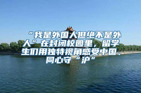 “我是外国人但绝不是外人”在封闭校园里，留学生们用独特视角感受中国、同心守“沪”