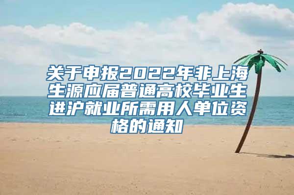 关于申报2022年非上海生源应届普通高校毕业生进沪就业所需用人单位资格的通知