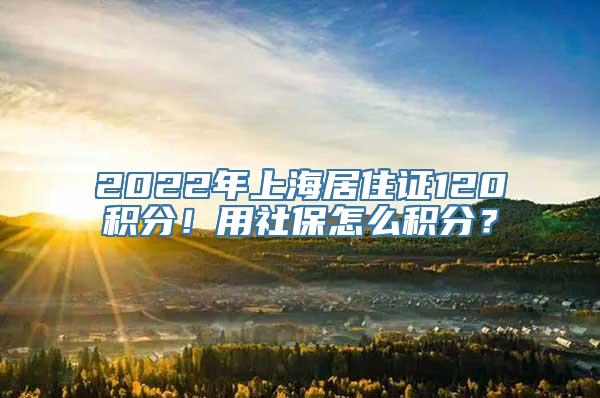 2022年上海居住证120积分！用社保怎么积分？