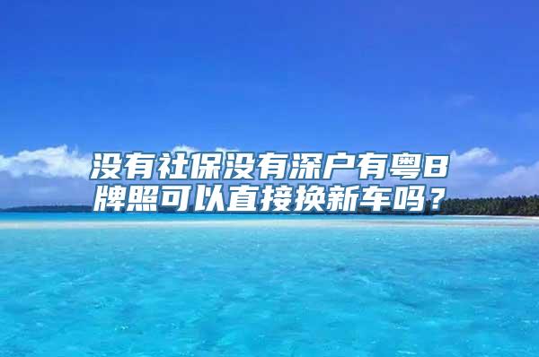 没有社保没有深户有粤B牌照可以直接换新车吗？