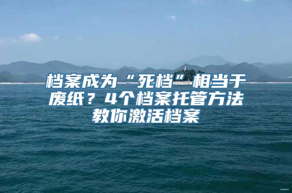 档案成为“死档”相当于废纸？4个档案托管方法教你激活档案