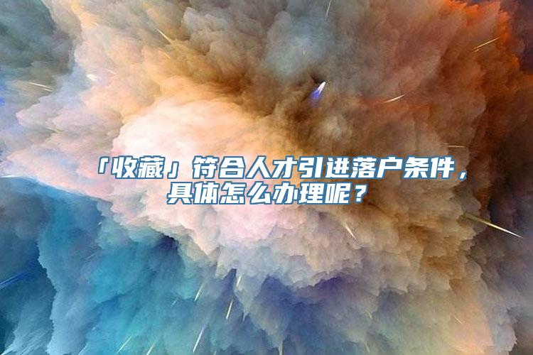 「收藏」符合人才引进落户条件，具体怎么办理呢？