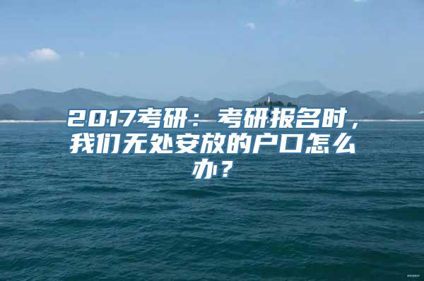 2017考研：考研报名时，我们无处安放的户口怎么办？