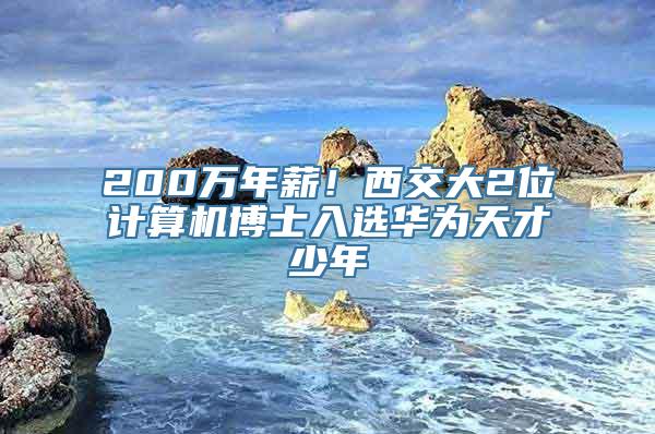 200万年薪！西交大2位计算机博士入选华为天才少年