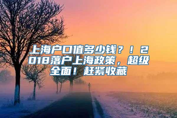 上海户口值多少钱？！2018落户上海政策，超级全面！赶紧收藏