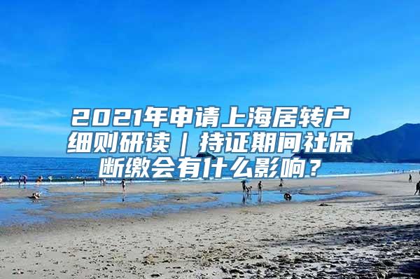 2021年申请上海居转户细则研读｜持证期间社保断缴会有什么影响？