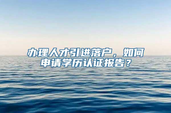 办理人才引进落户，如何申请学历认证报告？