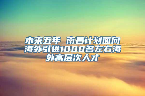 未来五年 南昌计划面向海外引进1000名左右海外高层次人才