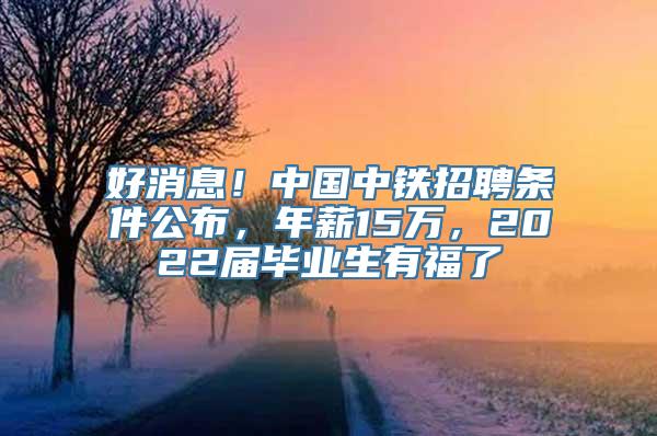 好消息！中国中铁招聘条件公布，年薪15万，2022届毕业生有福了