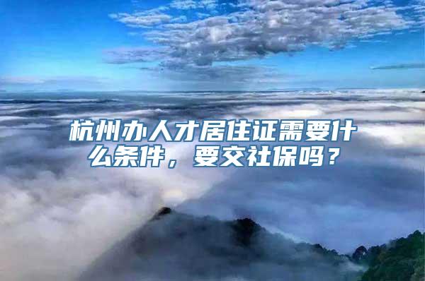 杭州办人才居住证需要什么条件，要交社保吗？