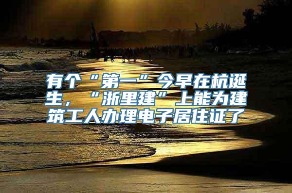 有个“第一”今早在杭诞生，“浙里建”上能为建筑工人办理电子居住证了