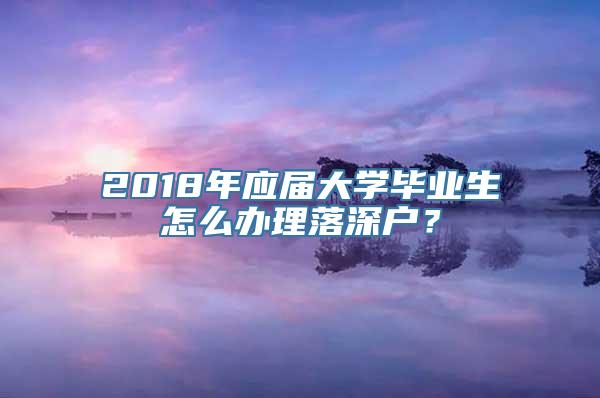 2018年应届大学毕业生怎么办理落深户？