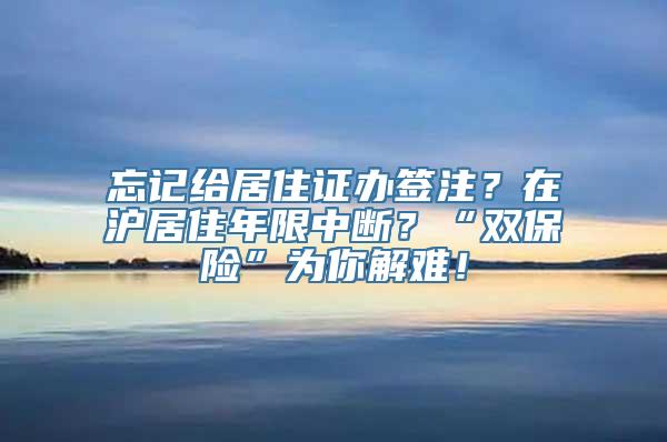 忘记给居住证办签注？在沪居住年限中断？“双保险”为你解难！