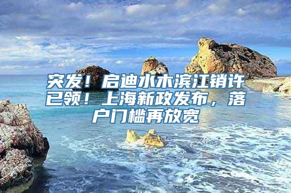 突发！启迪水木滨江销许已领！上海新政发布，落户门槛再放宽