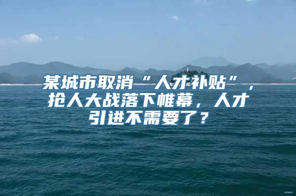 某城市取消“人才补贴”，抢人大战落下帷幕，人才引进不需要了？