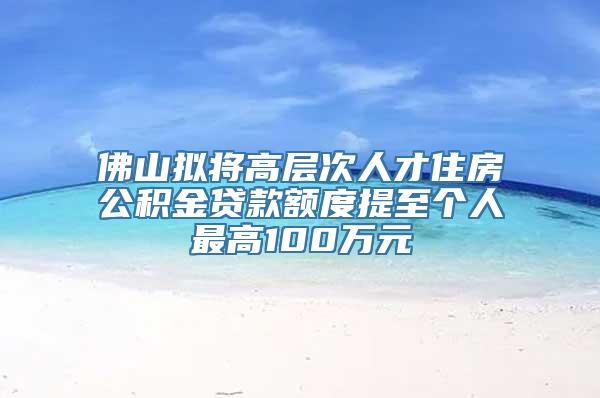 佛山拟将高层次人才住房公积金贷款额度提至个人最高100万元