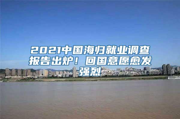 2021中国海归就业调查报告出炉！回国意愿愈发强烈