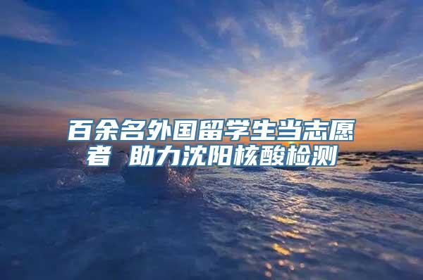 百余名外国留学生当志愿者 助力沈阳核酸检测