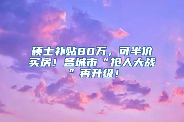 硕士补贴80万，可半价买房！各城市“抢人大战”再升级！