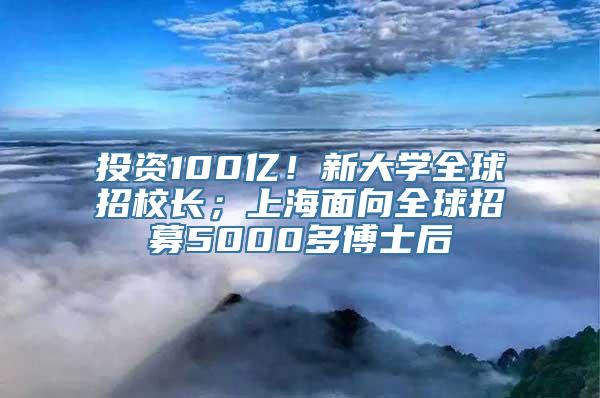 投资100亿！新大学全球招校长；上海面向全球招募5000多博士后