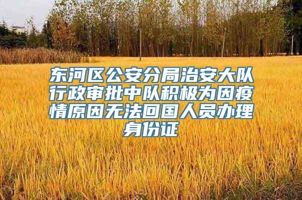 东河区公安分局治安大队行政审批中队积极为因疫情原因无法回国人员办理身份证