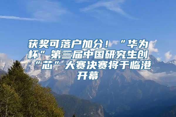 获奖可落户加分！“华为杯”第三届中国研究生创“芯”大赛决赛将于临港开幕