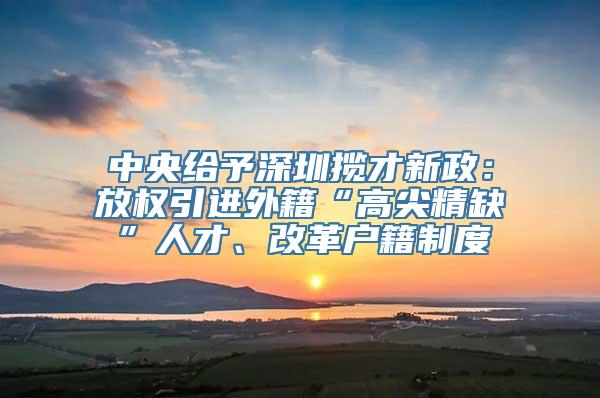 中央给予深圳揽才新政：放权引进外籍“高尖精缺”人才、改革户籍制度