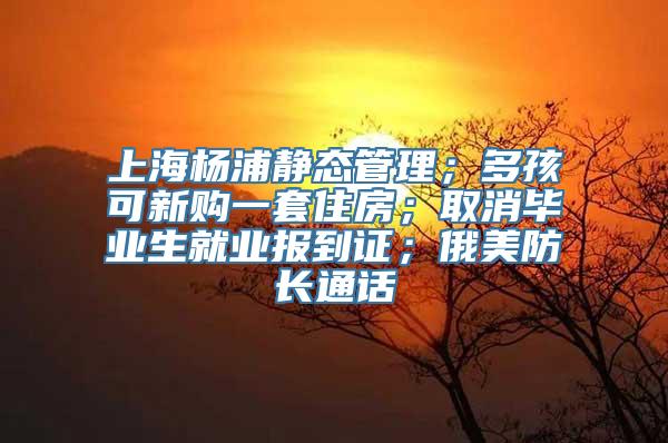 上海杨浦静态管理；多孩可新购一套住房；取消毕业生就业报到证；俄美防长通话