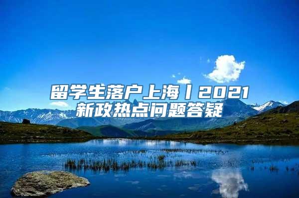 留学生落户上海丨2021新政热点问题答疑