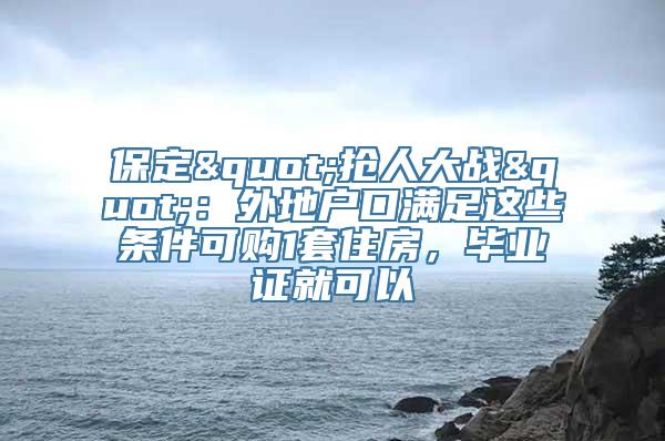 保定"抢人大战"：外地户口满足这些条件可购1套住房，毕业证就可以