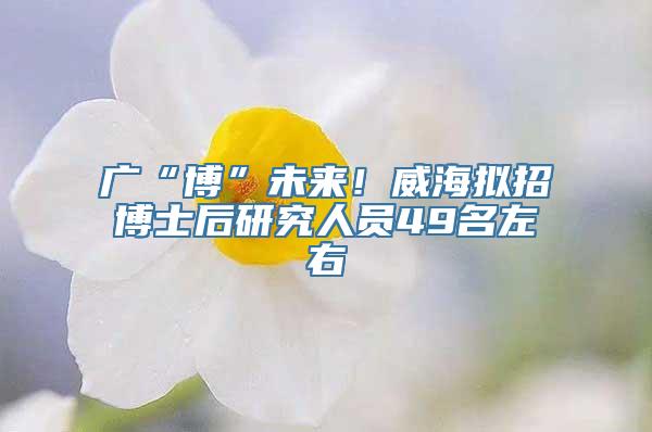 广“博”未来！威海拟招博士后研究人员49名左右