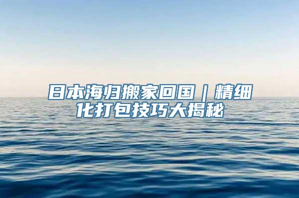 日本海归搬家回国｜精细化打包技巧大揭秘