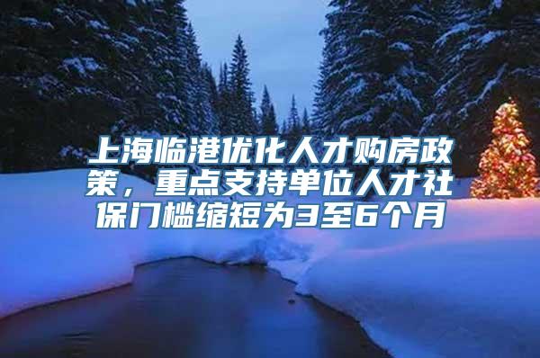 上海临港优化人才购房政策，重点支持单位人才社保门槛缩短为3至6个月