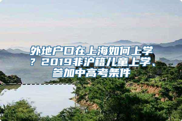 外地户口在上海如何上学？2019非沪籍儿童上学、参加中高考条件