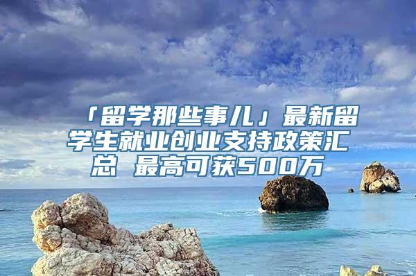 「留学那些事儿」最新留学生就业创业支持政策汇总 最高可获500万