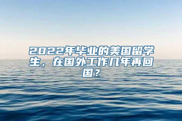 2022年毕业的美国留学生，在国外工作几年再回国？