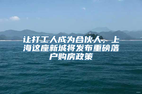 让打工人成为合伙人，上海这座新城将发布重磅落户购房政策