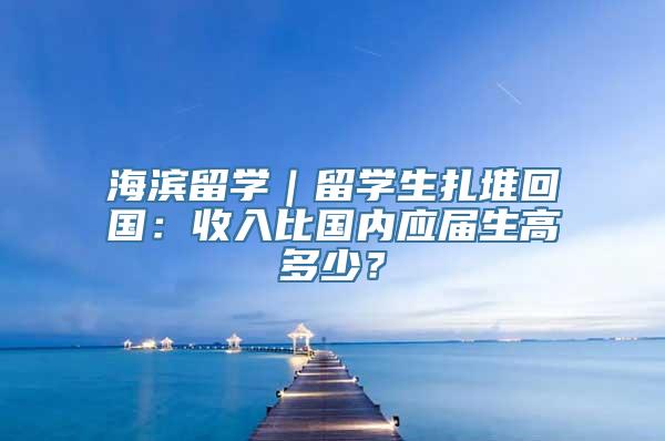 海滨留学｜留学生扎堆回国：收入比国内应届生高多少？