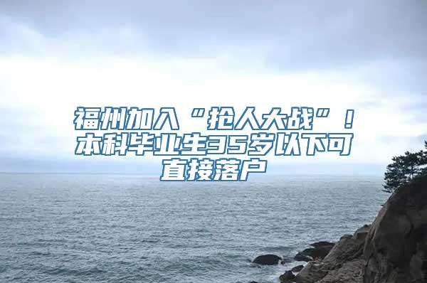 福州加入“抢人大战”！本科毕业生35岁以下可直接落户