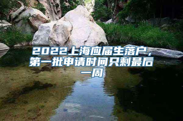 2022上海应届生落户，第一批申请时间只剩最后一周