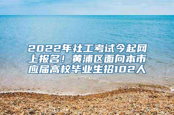 2022年社工考试今起网上报名！黄浦区面向本市应届高校毕业生招102人