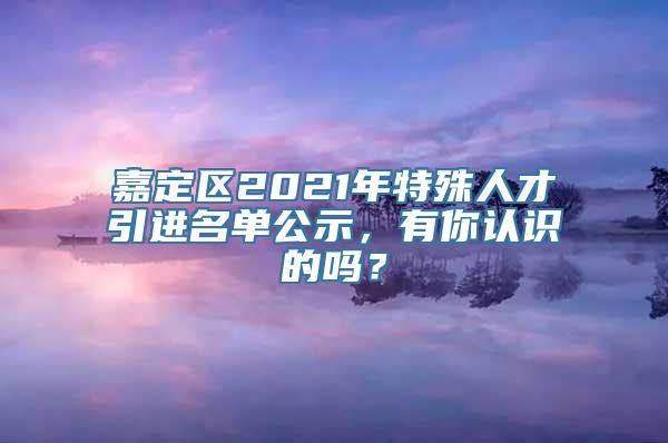 嘉定区2021年特殊人才引进名单公示，有你认识的吗？