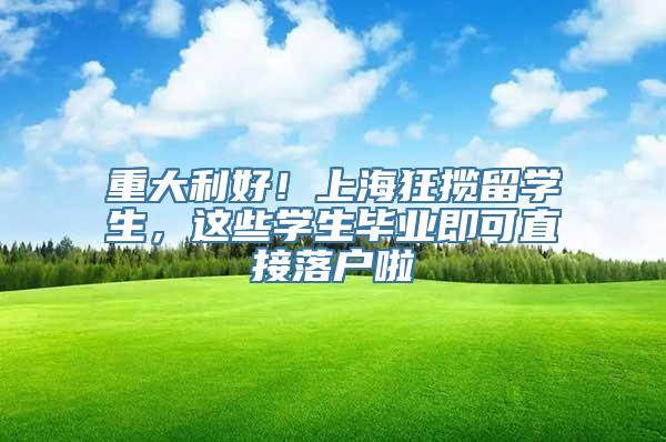 重大利好！上海狂揽留学生，这些学生毕业即可直接落户啦