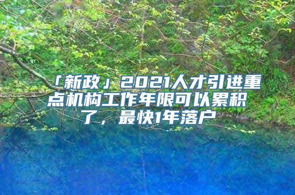 「新政」2021人才引进重点机构工作年限可以累积了，最快1年落户