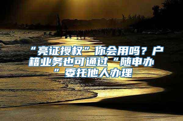 “亮证授权”你会用吗？户籍业务也可通过“随申办”委托他人办理